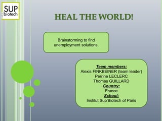 HEAL THE WORLD!

  Brainstorming to find
unemployment solutions.




                      Team members:
             Alexis FINKBEINER (team leader)
                      Perrine LECLERC
                    Thomas GUILLARD
                          Country:
                            France
                           School:
                Institut Sup’Biotech of Paris
 