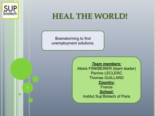 HEAL THE WORLD!
Brainstorming to find
unemployment solutions.
Team members:
Alexis FINKBEINER (team leader)
Perrine LECLERC
Thomas GUILLARD
Country:
France
School:
Institut Sup’Biotech of Paris
1
 