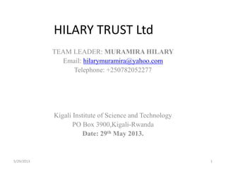 HILARY TRUST Ltd
TEAM LEADER: MURAMIRA HILARY
Email: hilarymuramira@yahoo.com
Telephone: +250782052277
Kigali Institute of Science and Technology
PO Box 3900,Kigali-Rwanda
Date: 29th May 2013.
5/29/2013 1
 