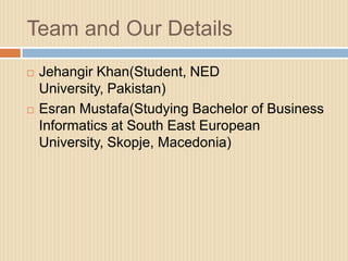 Team and Our Details
   Jehangir Khan(Student, NED
    University, Pakistan)
   Esran Mustafa(Studying Bachelor of Business
    Informatics at South East European
    University, Skopje, Macedonia)
 
