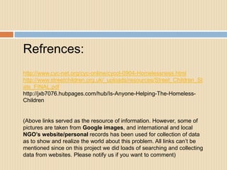 Refrences:
http://www.cyc-net.org/cyc-online/cycol-0904-Homelessness.html
http://www.streetchildren.org.uk/_uploads/resources/Street_Children_St
ats_FINAL.pdf
http://jxb7076.hubpages.com/hub/Is-Anyone-Helping-The-Homeless-
Children


(Above links served as the resource of information. However, some of
pictures are taken from Google images, and international and local
NGO’s website/personal records has been used for collection of data
as to show and realize the world about this problem. All links can’t be
mentioned since on this project we did loads of searching and collecting
data from websites. Please notify us if you want to comment)
 