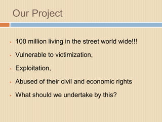 Our Project

   100 million living in the street world wide!!!

   Vulnerable to victimization,

   Exploitation,

   Abused of their civil and economic rights

   What should we undertake by this?
 