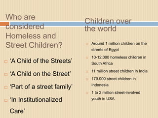Who are
                                Children over
considered                      the world
Homeless and
                                    Around 1 million children on the
Street Children?                

                                    streets of Egypt
                                   10-12.000 homeless children in
   ‘A Child of the Streets’        South Africa
                                    11 million street children in India
    ‘A Child on the Street’
                                

                                   170.000 street children in

   ‘Part of a street family’       Indonesia
                                   1 to 2 million street-involved

   ‘In Institutionalized           youth in USA


    Care’
 
