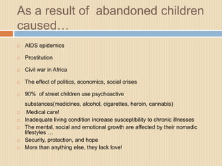 As a result of abandoned children
caused…
   AIDS epidemics

   Prostitution

   Civil war in Africa

   The effect of politics, economics, social crises

   90% of street children use psychoactive
    substances(medicines, alcohol, cigarettes, heroin, cannabis)
    Medical care!
   Inadequate living condition increase susceptibility to chronic illnesses
   The mental, social and emotional growth are affected by their nomadic
    lifestyles …
   Security, protection, and hope
   More than anything else, they lack love!
 