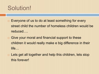 Solution!
   Everyone of us to do at least something for every
    street child the number of homeless children would be
    reduced….
   Give your moral and financial support to these
    children it would really make e big difference in their
    life…
   Lets get all together and help this children, lets stop
    this forever!
 