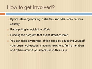 How to get Involved?

   By volunteering working in shelters and other area on your
    country
   Participating in legislative efforts

   Funding the program that assist street children

   You can raise awareness of this issue by educating yourself,
    your peers, colleagues, students, teachers, family members,
    and others around you interested in this issue.
 