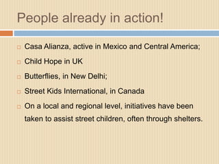 People already in action!
   Casa Alianza, active in Mexico and Central America;
   Child Hope in UK
   Butterflies, in New Delhi;
   Street Kids International, in Canada
   On a local and regional level, initiatives have been
    taken to assist street children, often through shelters.
 