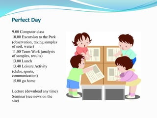 Perfect Day
9.00 Computer class
10.00 Excursion to the Park
(observation, taking samples
of soil, water)
11.00 Team Work (analysis
of samples, results)
13.00 Lunch
13.40 Leisure Activity
(clubs, sports,
communication)
15.00 go home

Lecture (download any time)
Seminar (see news on the
site)
 