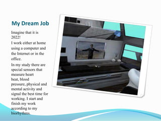 My Dream Job
Imagine that it is
2022!
I work either at home
using a computer and
the Internet or in the
office.
In my study there are
special sensors that
measure heart
beat, blood
pressure, physical and
mental activity and
signal the best time for
working. I start and
finish my work
according to my
biorhythms.
 