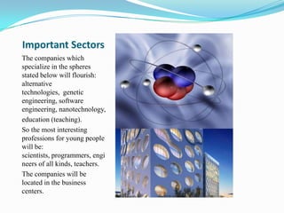 Important Sectors
The companies which
specialize in the spheres
stated below will flourish:
alternative
technologies, genetic
engineering, software
engineering, nanotechnology,
education (teaching).
So the most interesting
professions for young people
will be:
scientists, programmers, engi
neers of all kinds, teachers.
The companies will be
located in the business
centers.
 