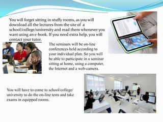 You will forget sitting in stuffy rooms, as you will
 download all the lectures from the site of a
 school/college/university and read them whenever you
 want using an e-book. If you need extra help, you will
 contact your tutor.
                          The seminars will be on-line
                          conferences held according to
                          your individual plan. So you will
                          be able to participate in a seminar
                          sitting at home, using a computer,
                          the Internet and a web-camera.




You will have to come to school/college/
university to do the on-line tests and take
exams in equipped rooms.
 
