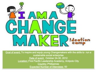 Goal of event: To inspire and equip young Changemakers with the skills to run a
sustainable social enterprise
Date of event: October 24-30, 2012
Location: First Pacific Leadership Academy, Antipolo City
Country: Philippines
Expected Number of Attendees: 50
 