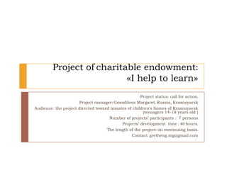 Project of charitable endowment:
                           «I help to learn»
                                                     Project status: call for action.
                      Project manager: Gnezdilova Margaret, Russia, Krasnoyarsk
Audience: the project directed toward inmates of children's homes of Krasnoyarsk
                                                      (teenagers 14-18 years old )
                                     Number of projects’ participants : 7 persons
                                           Projects’ development time : 40 hours.
                                    The length of the project: on continuing basis.
                                                Contact: gretheng.mg@gmail.com
 