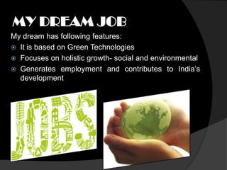 MY DREAM JOB
My dream has following features:
 It is based on Green Technologies
 Focuses on holistic growth- social and environmental
 Generates employment and contributes to India’s
  development
 