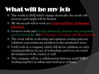 What will be my job
   The world in 2022 which change drastically- the needs will
    increase and supply will be limited
   My dream job will to work as a Universal Clean Technology
    Innovator
   I want to work and develop industrial, practical and sustainable
    green technologies for- IT, Energy, Transport and Manufacturing
   The work will be to develop and optimize existing and new
    solutions concerning any problem in the mentioned areas
   I will work in a company which will devise solutions to solve
    existing problems by use of technology and focus on social
    development of the society as well
   The company will be a collaboration between small SME’s
    working together in urban and rural areas of India
 