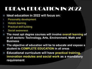 DREAM EDUCATION IN 2022
    Ideal education in 2022 will focus on:
1.   Personality development
2.   Holistic learning
3.   Practical skill building
4.   Social awareness
 The most apt degree courses will involve overall learning of
  in all sectors- Technology, Arts, Environment, Math and
  Business
 The objective of education will be to educate and expose a
  student to COMPLETE EDUCATION in all areas
    Educational curriculum will have practical training,
     innovation modules and social work as a mandatory
     requirement
 