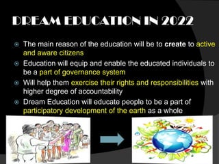 DREAM EDUCATION IN 2022
   The main reason of the education will be to create to active
    and aware citizens
   Education will equip and enable the educated individuals to
    be a part of governance system
   Will help them exercise their rights and responsibilities with
    higher degree of accountability
   Dream Education will educate people to be a part of
    participatory development of the earth as a whole
 