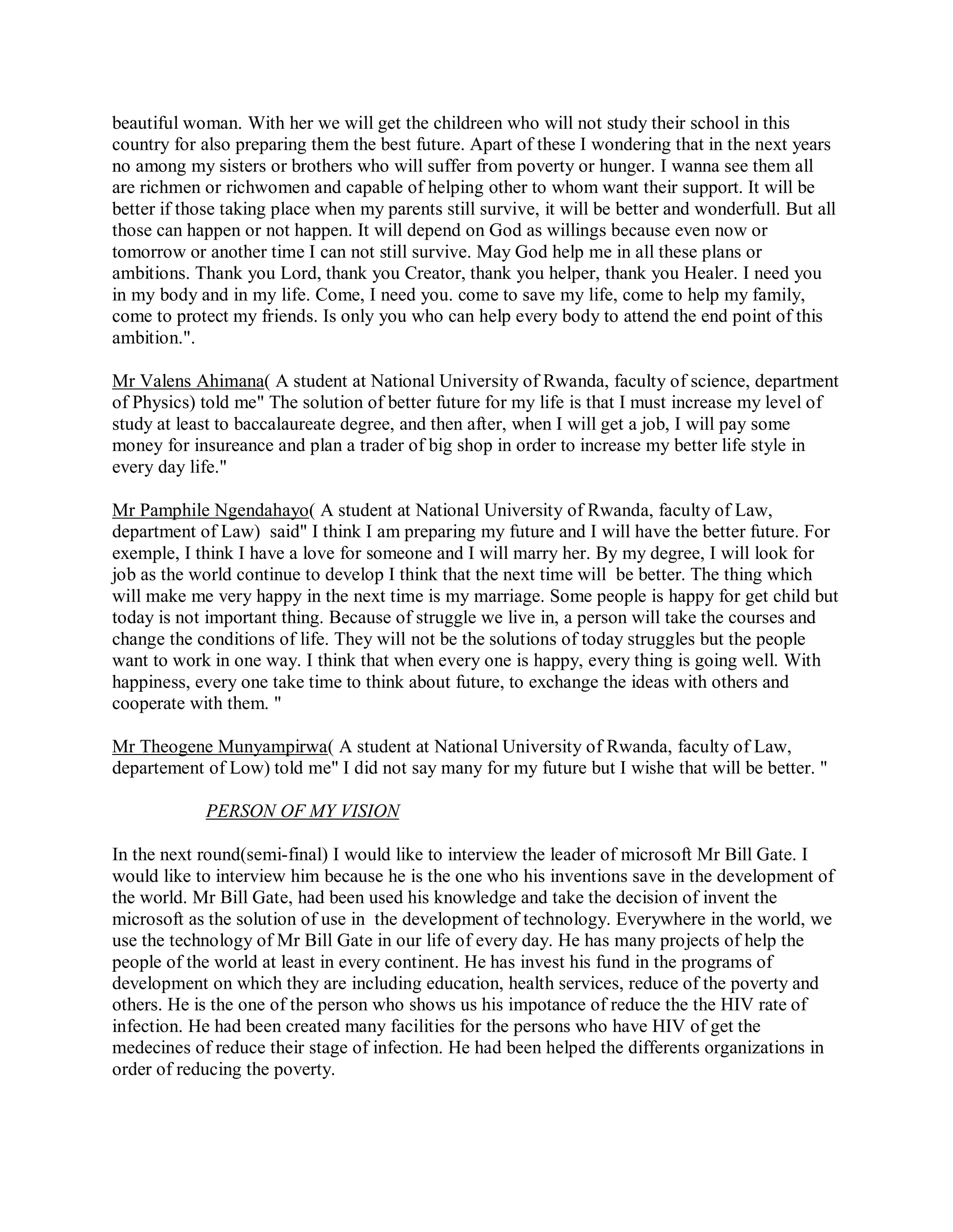 beautiful woman. With her we will get the childreen who will not study their school in this
country for also preparing them the best future. Apart of these I wondering that in the next years
no among my sisters or brothers who will suffer from poverty or hunger. I wanna see them all
are richmen or richwomen and capable of helping other to whom want their support. It will be
better if those taking place when my parents still survive, it will be better and wonderfull. But all
those can happen or not happen. It will depend on God as willings because even now or
tomorrow or another time I can not still survive. May God help me in all these plans or
ambitions. Thank you Lord, thank you Creator, thank you helper, thank you Healer. I need you
in my body and in my life. Come, I need you. come to save my life, come to help my family,
come to protect my friends. Is only you who can help every body to attend the end point of this
ambition.".

Mr Valens Ahimana( A student at National University of Rwanda, faculty of science, department
of Physics) told me" The solution of better future for my life is that I must increase my level of
study at least to baccalaureate degree, and then after, when I will get a job, I will pay some
money for insureance and plan a trader of big shop in order to increase my better life style in
every day life."

Mr Pamphile Ngendahayo( A student at National University of Rwanda, faculty of Law,
department of Law) said" I think I am preparing my future and I will have the better future. For
exemple, I think I have a love for someone and I will marry her. By my degree, I will look for
job as the world continue to develop I think that the next time will be better. The thing which
will make me very happy in the next time is my marriage. Some people is happy for get child but
today is not important thing. Because of struggle we live in, a person will take the courses and
change the conditions of life. They will not be the solutions of today struggles but the people
want to work in one way. I think that when every one is happy, every thing is going well. With
happiness, every one take time to think about future, to exchange the ideas with others and
cooperate with them. "

Mr Theogene Munyampirwa( A student at National University of Rwanda, faculty of Law,
departement of Low) told me" I did not say many for my future but I wishe that will be better. "

             PERSON OF MY VISION

In the next round(semi-final) I would like to interview the leader of microsoft Mr Bill Gate. I
would like to interview him because he is the one who his inventions save in the development of
the world. Mr Bill Gate, had been used his knowledge and take the decision of invent the
microsoft as the solution of use in the development of technology. Everywhere in the world, we
use the technology of Mr Bill Gate in our life of every day. He has many projects of help the
people of the world at least in every continent. He has invest his fund in the programs of
development on which they are including education, health services, reduce of the poverty and
others. He is the one of the person who shows us his impotance of reduce the the HIV rate of
infection. He had been created many facilities for the persons who have HIV of get the
medecines of reduce their stage of infection. He had been helped the differents organizations in
order of reducing the poverty.
 