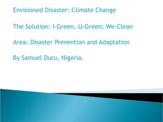 Envisioned Disaster: Climate Change The Solution:  I-Green, U-Green; We-Clean    Area: Disaster Prevention and Adaptation By Samuel Duru, Nigeria. 