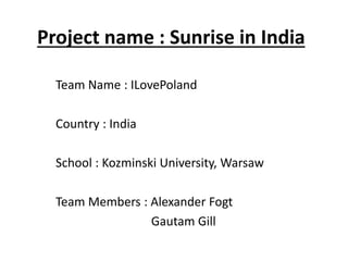 Project name : Sunrise in India

  Team Name : ILovePoland

  Country : India

  School : Kozminski University, Warsaw

  Team Members : Alexander Fogt
                 Gautam Gill
 