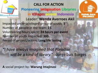 CALL FOR ACTION
            Pioneering Imagination Libraries
                in Villages across Indonesia
               Leader: Wenda Averroes Akil
Impacted underprivileged group of youth: 5
Number of people in the team: 15
Volunteering hours spent: 24 hours per event
Number of youth impacted: 300
Period of project/action: Long life lasting

“I have always imagined that Paradise
     will be a kind of library.” -Jorge Luis Borges

A social project by: Warung Imajinasi
 