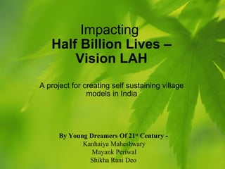 Impacting  Half Billion Lives – Vision LAH A project for creating self sustaining village models in India By Young Dreamers Of 21 st  Century -   Kanhaiya Maheshwary Mayank Periwal Shikha Rani Deo  