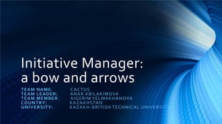 Initiative Manager:
a bow and arrows
T E A M N A M E:       CACT U S
T E A M L E A D ER:    A N A R A B I L A K I MOVA
T E A M M E M B E R:   A I G E R I M Y E L M A KHA NOVA
C O U N TRY:           K A Z A K HS TA N
U N I VE RSI TY:       K A Z A K H - B R ITI SH T E C HNI CA L U NI V E R SIT Y
 