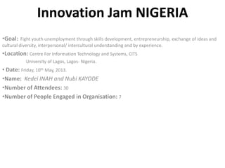 Innovation Jam NIGERIA
•Goal: Fight youth unemployment through skills development, entrepreneurship, exchange of ideas and
cultural diversity, interpersonal/ intercultural understanding and by experience.
•Location: Centre For Information Technology and Systems, CITS
University of Lagos, Lagos- Nigeria.
• Date: Friday, 10th May, 2013.
•Name: Kedei INAH and Nubi KAYODE
•Number of Attendees: 30
•Number of People Engaged in Organisation: 7
 