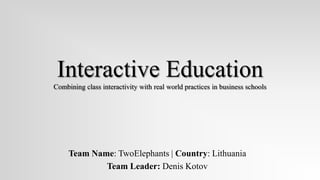 Interactive Education
Combining class interactivity with real world practices in business schools




     Team Name: TwoElephants | Country: Lithuania
             Team Leader: Denis Kotov
 