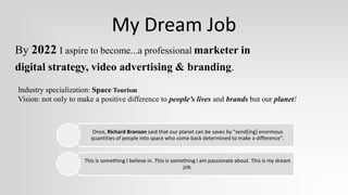 My Dream Job
By 2022 I aspire to become...a professional marketer in
digital strategy, video advertising & branding.
Industry specialization: Space Tourism
Vision: not only to make a positive difference to people’s lives and brands but our planet!



                       Once, Richard Branson said that our planet can be saves by “send[ing] enormous
                       quantities of people into space who come back determined to make a difference".


                     This is something I believe in. This is something I am passionate about. This is my dream
                                                                 job.
 
