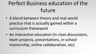 Perfect Business education of the
              future
• A blend between theory and real-world
  practice that is actually gained within a
  curriculum framework
• An interactive education (in class discussions,
  team projects, presentations, in-school
  mentorship, online collaboration, etc)
 
