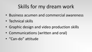 Skills for my dream work
•   Business acumen and commercial awareness
•   Technical skills
•   Graphic design and video production skills
•   Communications (written and oral)
•   “Can-do” attitude
 