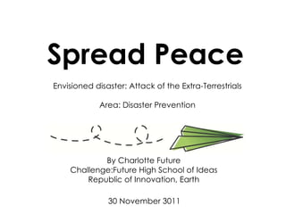 Spread Peace By Charlotte Future Challenge:Future High School of Ideas Republic of Innovation, Earth 30 November 3011 Envisioned disaster: Attack of the Extra-Terrestrials Area: Disaster Prevention 