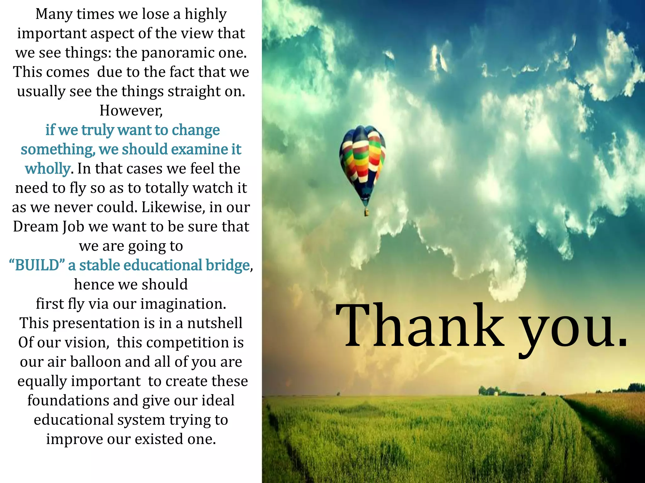 Many times we lose a highly
 important aspect of the view that
 we see things: the panoramic one.
 This comes due to the fact that we
 usually see the things straight on.
                 However,
       if we truly want to change
  something, we should examine it
   wholly. In that cases we feel the
 need to fly so as to totally watch it
as we never could. Likewise, in our
 Dream Job we want to be sure that
             we are going to
“BUILD” a stable educational bridge,
            hence we should


                                         Thank you.
     first fly via our imagination.
  This presentation is in a nutshell
  Of our vision, this competition is
  our air balloon and all of you are
 equally important to create these
   foundations and give our ideal
    educational system trying to
       improve our existed one.
 