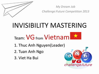 My Dream Job
              Challenge:Future Competition 2013



INVISIBILITY MASTERING
Team:   VG from Vietnam
1. Thuc Anh Nguyen(Leader)
2. Tuan Anh Ngo
3. Viet Ha Bui
 