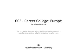 CCE - Career College: Europe
                  We believe in people


The innovative Summer School for high school students is a
  social enterprise that is fighting youth unemployment




                        IQ+
           Paul Ovtschinnikow - Germany
 