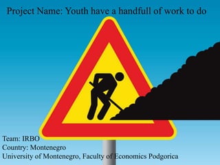Project Name: Youth have a handfull of work to do




Team: IRBO
Country: Montenegro
University of Montenegro, Faculty of Economics Podgorica
 