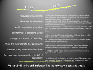 FactsThreats-resources are depleting;-there are new diseases;-world's population is growing;-environment is degrading faster;-energy consumption is increasing;-there are many climate disequilibriums;-there are many international conflicts;-there are poor living conditions for 1/3 of population;-In 1850 there were about 2 trillion barrels of oil in the ground; by the year 2010, half of that oil had been consumed, so that the remaining quantity numbers almost 1 trillion barrels ;-during the past 20 years, at least 30 new diseases have emerged, for many of which there is no treatment, cure or vaccine, or the possibility of effective prevention or control;-current projections show a continuous increase of population, and by the year 2050 world’s population is expected to reach  between 7.5 and 10.5 billion;-the net loss in global forest areas during the 1990s was about 94 million ha (equivalent to 2.4 per cent of total forests);-in 14 years globalenergy consumption will double if the rate of growth remains the same (more than 5%);-the instrumental temperature record shows that the average global surface temperature increased by 0.74 °C  during the 20th century;-a full 33% of world’s nations are now involved in conflicts; this rate ishigher than in the past 60 years;- 2.8 billion people on the planet survive on less than $2 a day, and more than one billion people lack reasonable access to safe drinking water;We start by listening and understanding the nowadays needs and threats! 