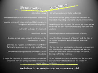 Our solutionsGlobal solutions-alternative energy;-investment in life, nature and environment protection;-develop ecofriendly cities which could be integrated in ecosystems without harming them ;-ecofriendly anthropic development, -learn from  nature;-decrease annual waste amount  and improovethe management of waste ;-eliminate the regional and international conflict by fighting for a common aim – a better global future;-investments in the poor zones to increase the life standards;-change the consumer  society in a smart consumer one which will  have the principal aim the environment  conservation  - We will use eco energy (solar and wind);-our mission will be: giving value to our consumer by innovation ;respecting nature and natural environments;-we will appreciate the mostthe human resources and we will assure  the best conditions to develop new ideas and solutions; -we will implement a new management of waste;-we will militate for respect  of diversity and  the right of the human beings and we will organize  an annual conference; - for the next year we are going to develop an investment plan for the poor zones of Africa because we want to involve the population and  find the best solution to develop ecofriendly business;-all our products and services will be from the next year eco, we will invest today to assure our success for tomorrow;We believe in our solutions and we assume our role!