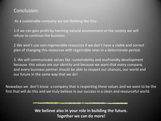 Conclusion:As a sustainable company we are thinking like this:If we can gain profit by harming natural environment or the society we will refuse to continue the business.We won’t use non-regenerable resources if we don’t have a viable and correct plan of changing this resources with regenrableones in a determinate period; We will communicate values like:sustainability and ecofriendly development because  this values are our identity and because we want that every company, and every business partner should be ableto respect our chances, our world and our future in the same way that we do!Nowadays we  don’t know  a company that is respecting these values and we want to be the first that will do this and we truly believe in our success in a clean and resourceful world. We believe also in your role in building the future.Together we can do more!