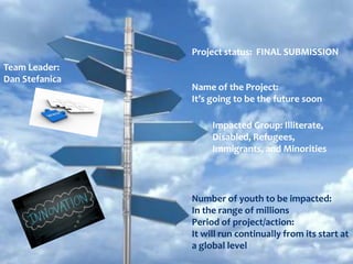 Project status: FINAL SUBMISSION
Team Leader:
Dan Stefanica
                Name of the Project:
                It’s going to be the future soon

                     Impacted Group: Illiterate,
                     Disabled, Refugees,
                     Immigrants, and Minorities




                Number of youth to be impacted:
                In the range of millions
                Period of project/action:
                It will run continually from its start at
                a global level
 