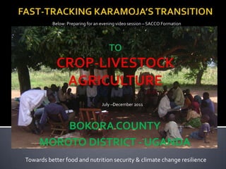 Below: Preparing for an evening video session – SACCO Formation




                                  July –December 2011



         BOKORA COUNTY
     MOROTO DISTRICT - UGANDA
Towards better food and nutrition security & climate change resilience
 