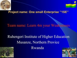 Project name: One small Enterprise ’’1SE’’



Team name: Learn 4m your Weaknesses

Ruhengeri Institute of Higher Education
     Musanze, Northern Provice
               Rwanda
 