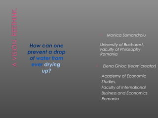      Monica Somandroiu

 How can one         University of Bucharest,
                     Faculty of Philosophy
prevent a drop       Romania
 of water from
  ever drying           Elena Ghioc (team creator)
     up?
                         Academy of Economic
                         Studies,
                         Faculty of International
                         Business and Economics
                         Romania
 