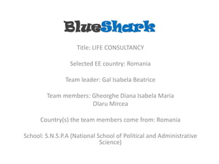 BlueShark
                    Title: LIFE CONSULTANCY

                 Selected EE country: Romania

               Team leader: Gal Isabela Beatrice

        Team members: Gheorghe Diana Isabela Maria
                      Olaru Mircea

      Country(s) the team members come from: Romania

School: S.N.S.P.A (National School of Political and Administrative
                             Science)
 