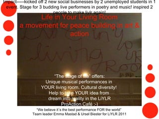 Life in Your Living Room a movement for peace building in art & action “ The stage of life” offers: Unique musical performances in  YOUR living room. Cultural diversity!  Help to take YOUR idea from  dream into reality in the LiYLR ProAction Café :-) “ We believe it´s the best performance FOR the world”  Team leader Emma Mastad & Ursel Biester for LiYLR 2011 Impact-----kicked off 2 new social businesses by 2 unemployed students in 1 event. Stage for 3 budding live performers in poetry and music! inspired 2 people to make liylr again! 