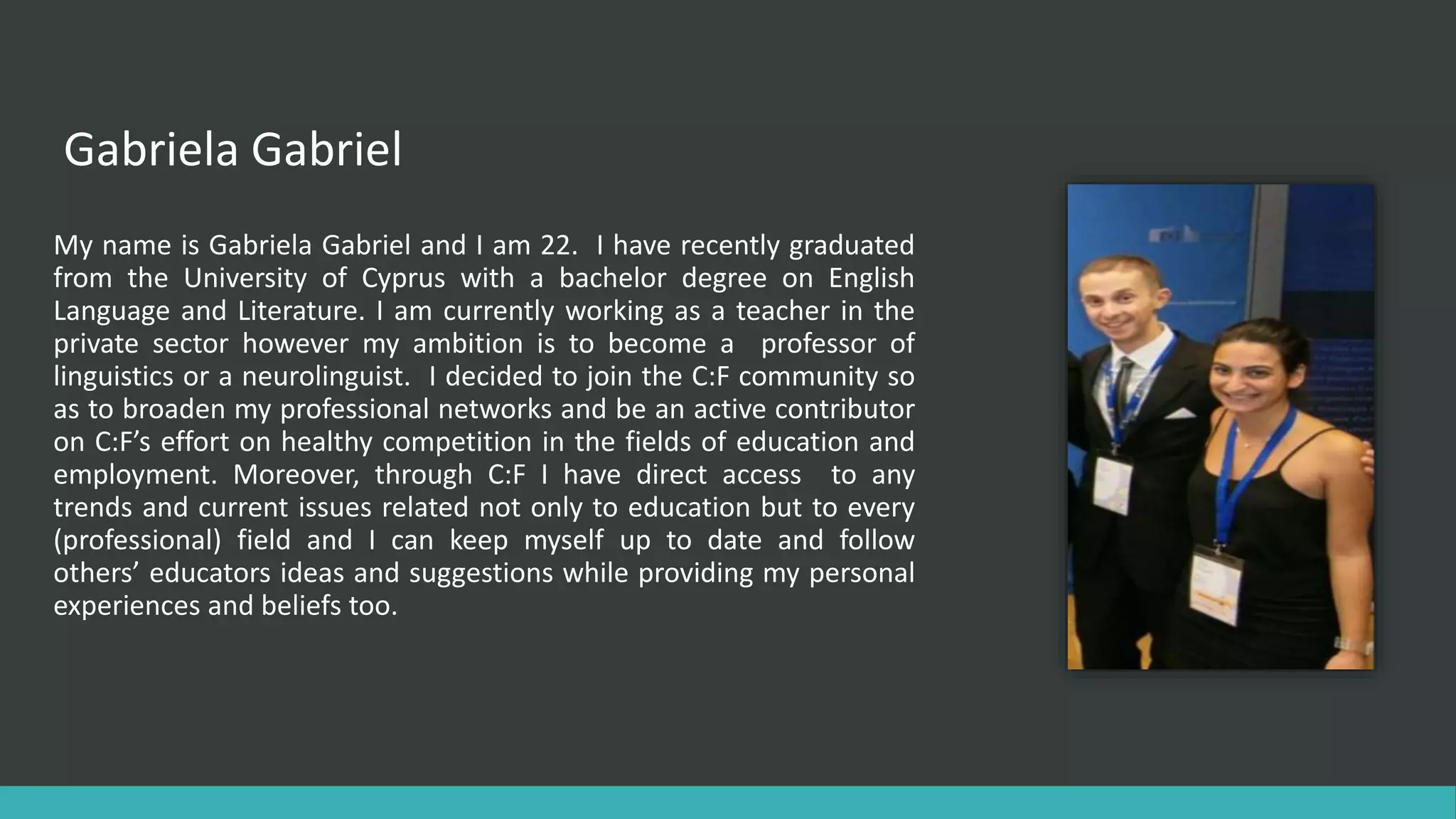 Gabriela Gabriel
My name is Gabriela Gabriel and I am 22. I have recently graduated
from the University of Cyprus with a bachelor degree on English
Language and Literature. I am currently working as a teacher in the
private sector however my ambition is to become a professor of
linguistics or a neurolinguist. I decided to join the C:F community so
as to broaden my professional networks and be an active contributor
on C:F’s effort on healthy competition in the fields of education and
employment. Moreover, through C:F I have direct access to any
trends and current issues related not only to education but to every
(professional) field and I can keep myself up to date and follow
others’ educators ideas and suggestions while providing my personal
experiences and beliefs too.
 