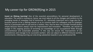 My career tip for GROW(R)ing in 2015
Invest on lifelong learning! One of the essential preconditions for personal development is
education. The world is moving on, hence, we must adjust to all the changes and conform to the
emerging trends of nowadays and of tomorrow. It’s extremely important and a huge plus for a
business person to be a lifelong learner so as to convince both his colleagues and his employer
that he is passionate with his job and he is restless. Also, that he does not consider himself perfect
simply because there’s always room for improvement and innovation. Therefore, we should all
engage in the ongoing process of enriching our knowledge on our occupational fields through
unconventional and sustainable practices. In this way we ensure the improvement of our
competences and manage to be successful workers who can adjust to different (future) working
environments. Lifelong learning can only bring substantial rewards in your professional life.
 