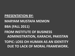 PRESENTATION BY:
MARYAM MUSTAFA MEMON
BBA (FALL 2011)
FROM INSTITUTE OF BUSINESS
  ADMINISTRATION, KARACHI, PAKISTAN
TOPIC: LOSS OH HUMAN AS AN IDENTITY
  DUE TO LACK OF MORAL FRAMEWORK.
 