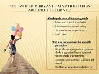 “tHe World iS Big and SalVation lurKS
        around tHe corner”

                 What Bulgaria has to offer to young people:
                      Labour market, which is not flexible

                      Education with no practical training

                      The lowest income per person in EU

                      A sad Future



                     What to do to escape from this miserable
                       perspective:
                      Be more flexible /gain practical experience
                       thanks to apprenticeships and vocational
                       training offered by Governments/
                      Accumulate work experience in Bulgaria and
                       abroad
                      Be able to work in multinational enterprises
 